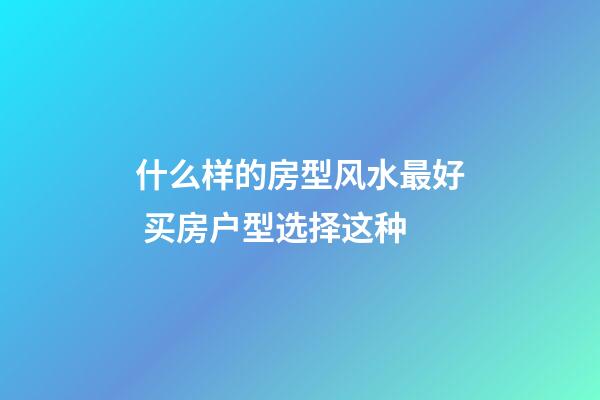 什么样的房型风水最好 买房户型选择这种